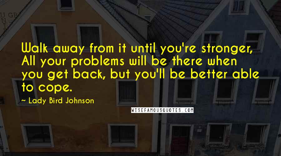 Lady Bird Johnson Quotes: Walk away from it until you're stronger, All your problems will be there when you get back, but you'll be better able to cope.