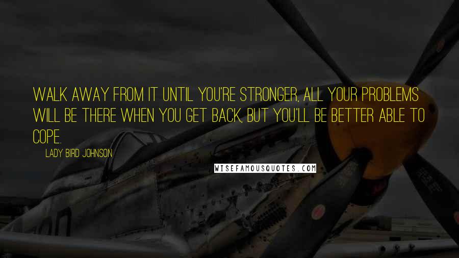 Lady Bird Johnson Quotes: Walk away from it until you're stronger, All your problems will be there when you get back, but you'll be better able to cope.