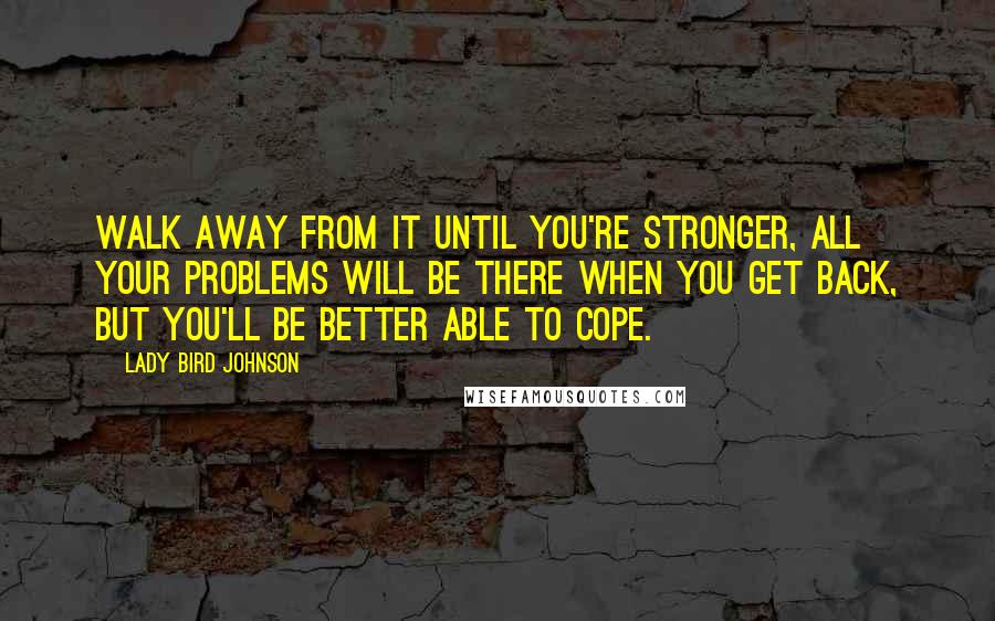 Lady Bird Johnson Quotes: Walk away from it until you're stronger, All your problems will be there when you get back, but you'll be better able to cope.