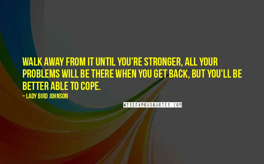 Lady Bird Johnson Quotes: Walk away from it until you're stronger, All your problems will be there when you get back, but you'll be better able to cope.