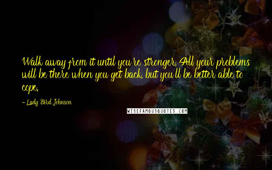 Lady Bird Johnson Quotes: Walk away from it until you're stronger, All your problems will be there when you get back, but you'll be better able to cope.