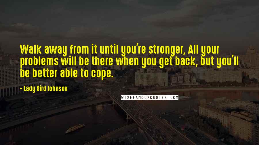 Lady Bird Johnson Quotes: Walk away from it until you're stronger, All your problems will be there when you get back, but you'll be better able to cope.