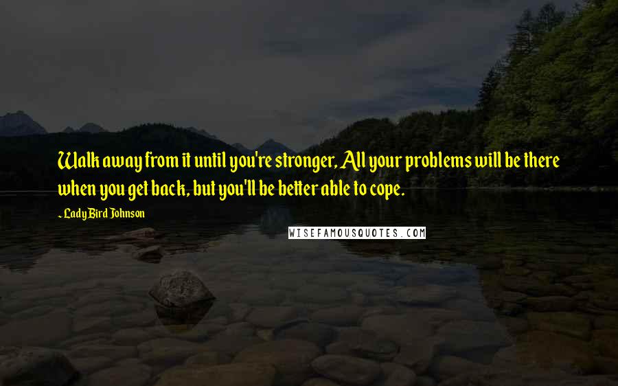 Lady Bird Johnson Quotes: Walk away from it until you're stronger, All your problems will be there when you get back, but you'll be better able to cope.