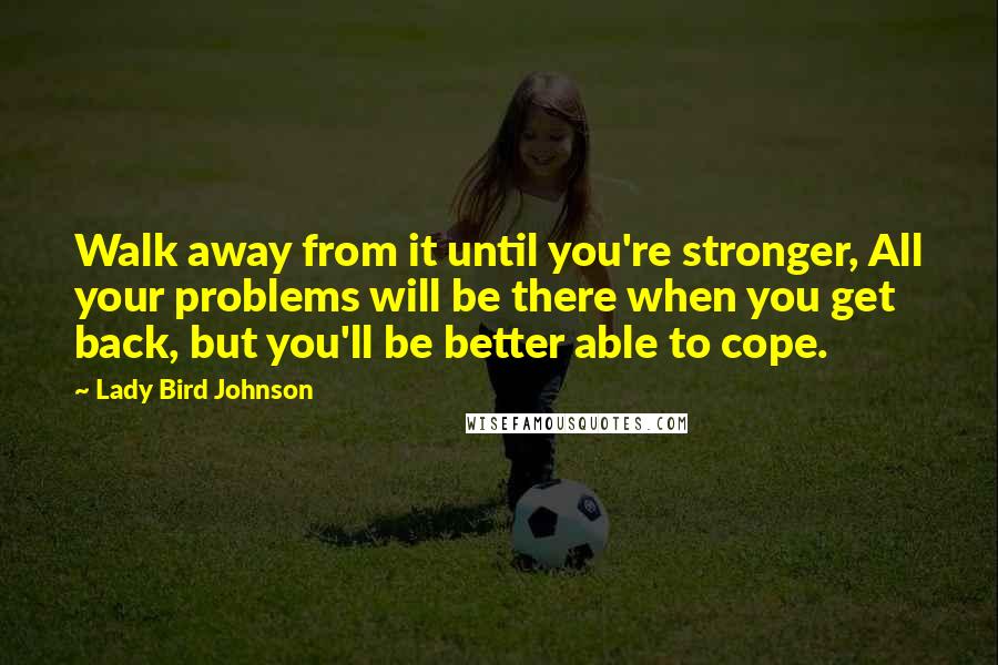 Lady Bird Johnson Quotes: Walk away from it until you're stronger, All your problems will be there when you get back, but you'll be better able to cope.