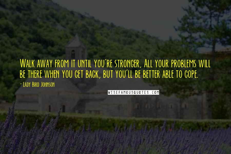 Lady Bird Johnson Quotes: Walk away from it until you're stronger, All your problems will be there when you get back, but you'll be better able to cope.