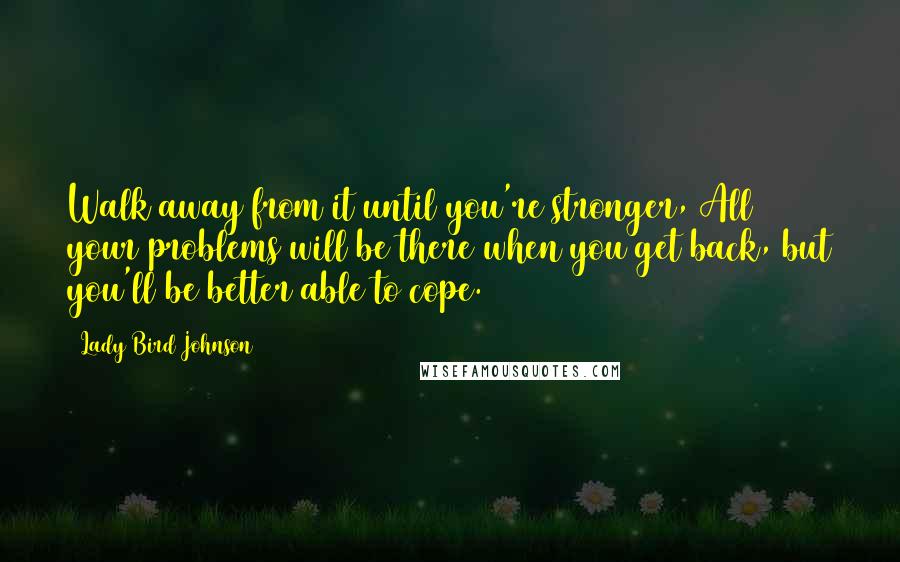 Lady Bird Johnson Quotes: Walk away from it until you're stronger, All your problems will be there when you get back, but you'll be better able to cope.