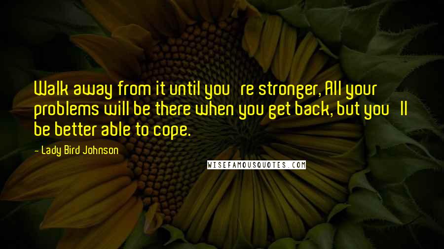 Lady Bird Johnson Quotes: Walk away from it until you're stronger, All your problems will be there when you get back, but you'll be better able to cope.
