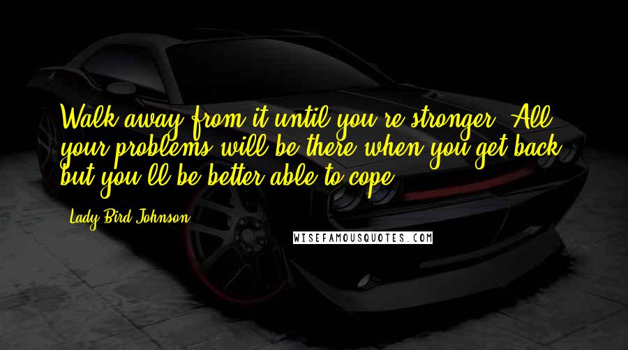 Lady Bird Johnson Quotes: Walk away from it until you're stronger, All your problems will be there when you get back, but you'll be better able to cope.