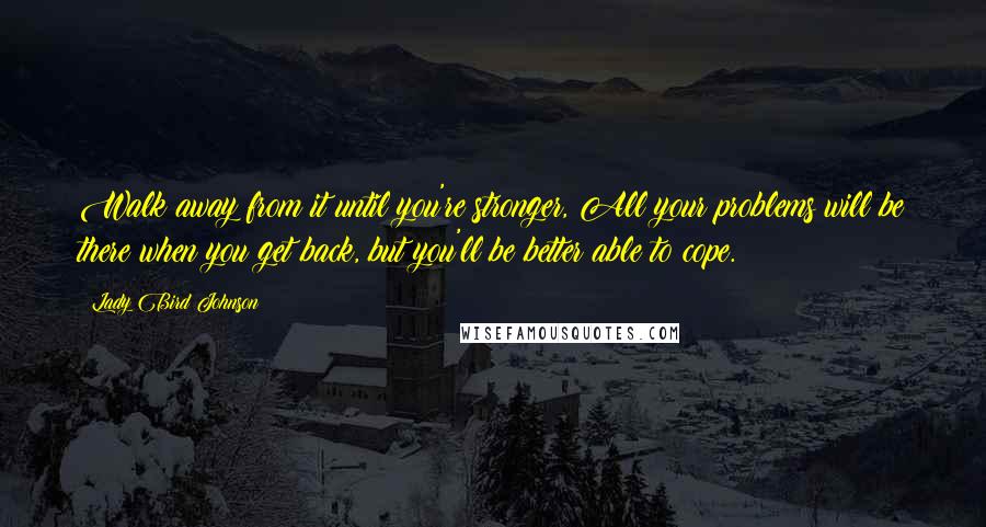 Lady Bird Johnson Quotes: Walk away from it until you're stronger, All your problems will be there when you get back, but you'll be better able to cope.