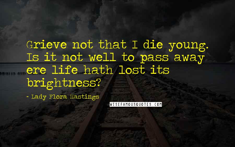 Lady Flora Hastings Quotes: Grieve not that I die young. Is it not well to pass away ere life hath lost its brightness?