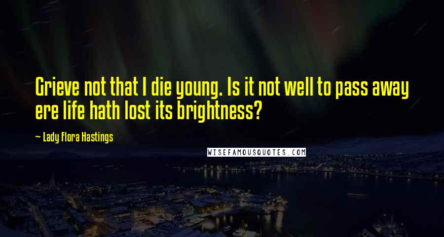 Lady Flora Hastings Quotes: Grieve not that I die young. Is it not well to pass away ere life hath lost its brightness?