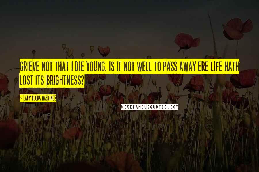 Lady Flora Hastings Quotes: Grieve not that I die young. Is it not well to pass away ere life hath lost its brightness?