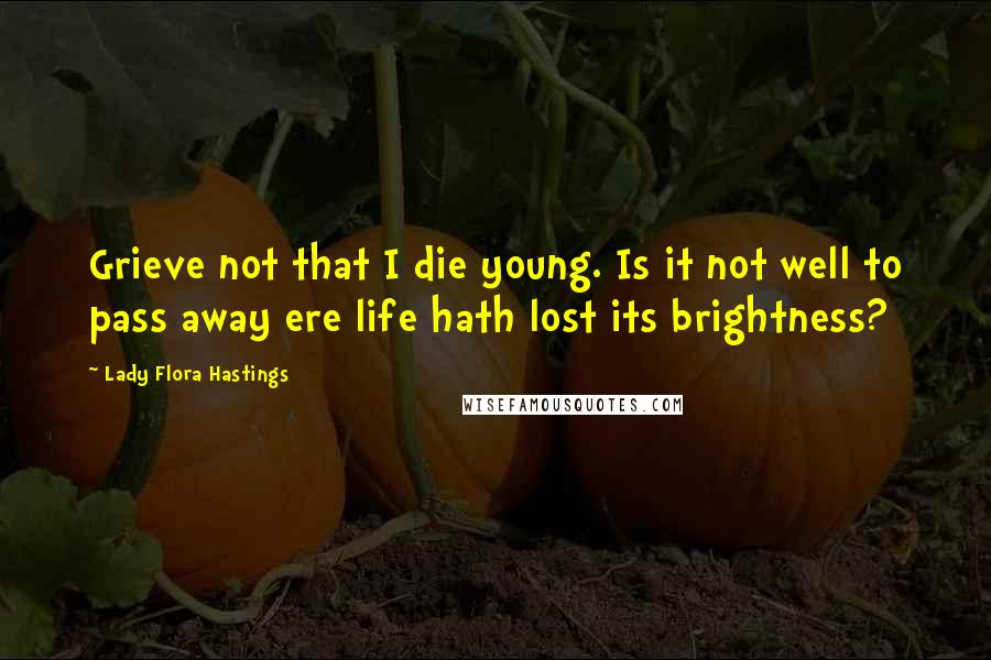 Lady Flora Hastings Quotes: Grieve not that I die young. Is it not well to pass away ere life hath lost its brightness?