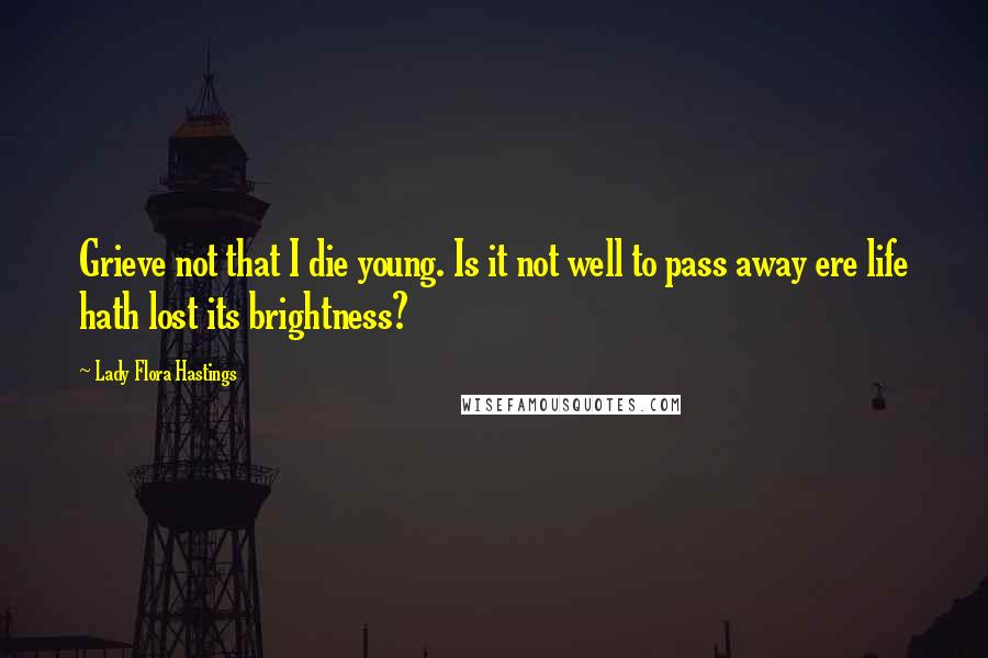 Lady Flora Hastings Quotes: Grieve not that I die young. Is it not well to pass away ere life hath lost its brightness?