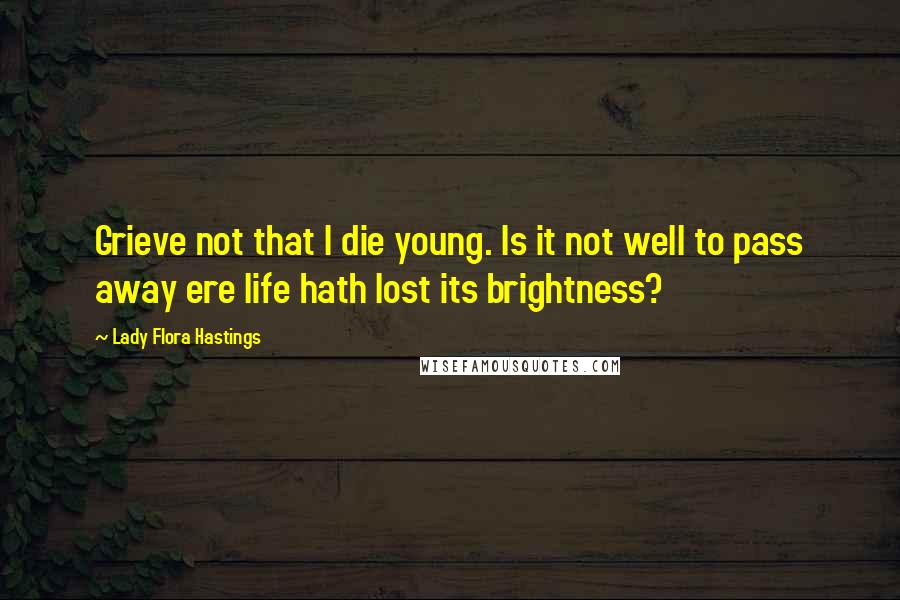 Lady Flora Hastings Quotes: Grieve not that I die young. Is it not well to pass away ere life hath lost its brightness?