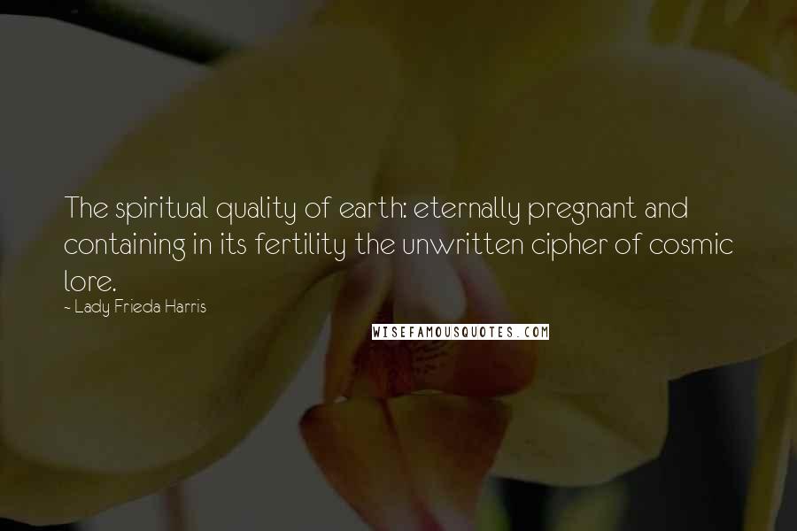 Lady Frieda Harris Quotes: The spiritual quality of earth: eternally pregnant and containing in its fertility the unwritten cipher of cosmic lore.