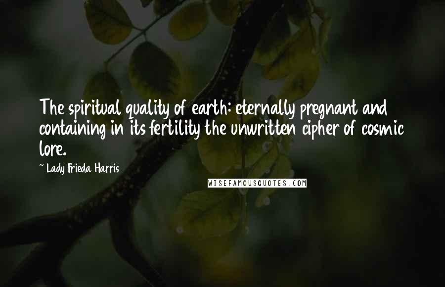 Lady Frieda Harris Quotes: The spiritual quality of earth: eternally pregnant and containing in its fertility the unwritten cipher of cosmic lore.