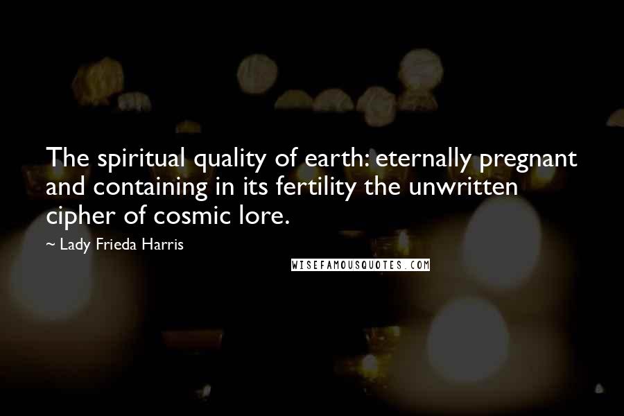 Lady Frieda Harris Quotes: The spiritual quality of earth: eternally pregnant and containing in its fertility the unwritten cipher of cosmic lore.