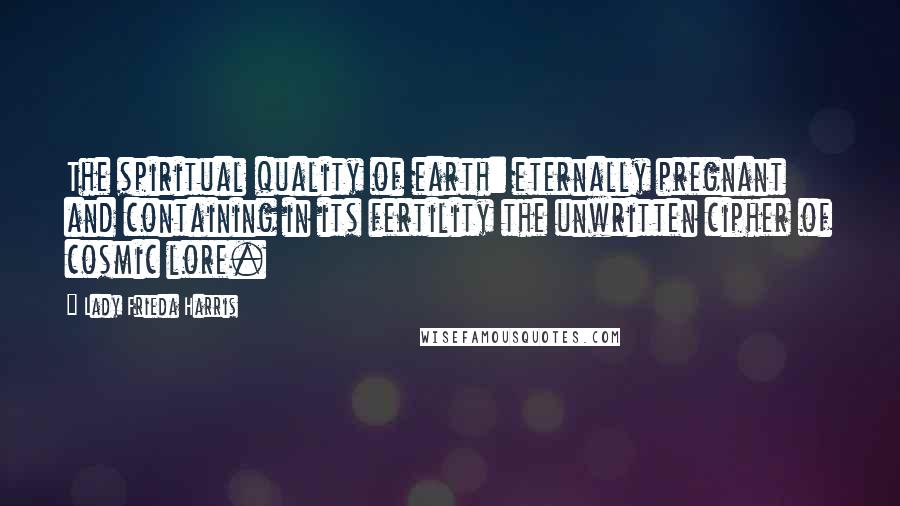 Lady Frieda Harris Quotes: The spiritual quality of earth: eternally pregnant and containing in its fertility the unwritten cipher of cosmic lore.