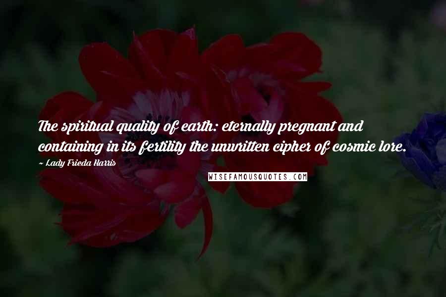 Lady Frieda Harris Quotes: The spiritual quality of earth: eternally pregnant and containing in its fertility the unwritten cipher of cosmic lore.