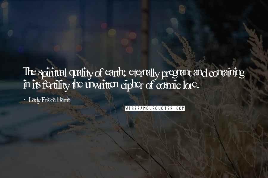 Lady Frieda Harris Quotes: The spiritual quality of earth: eternally pregnant and containing in its fertility the unwritten cipher of cosmic lore.