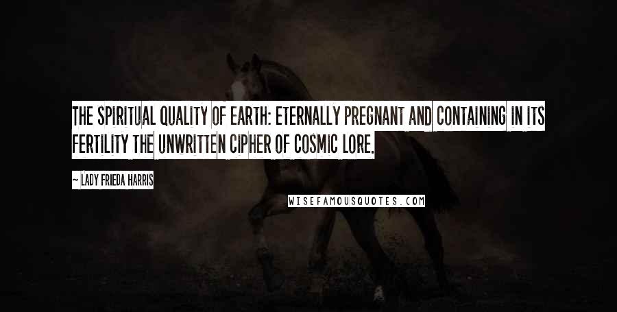 Lady Frieda Harris Quotes: The spiritual quality of earth: eternally pregnant and containing in its fertility the unwritten cipher of cosmic lore.