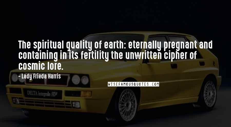 Lady Frieda Harris Quotes: The spiritual quality of earth: eternally pregnant and containing in its fertility the unwritten cipher of cosmic lore.