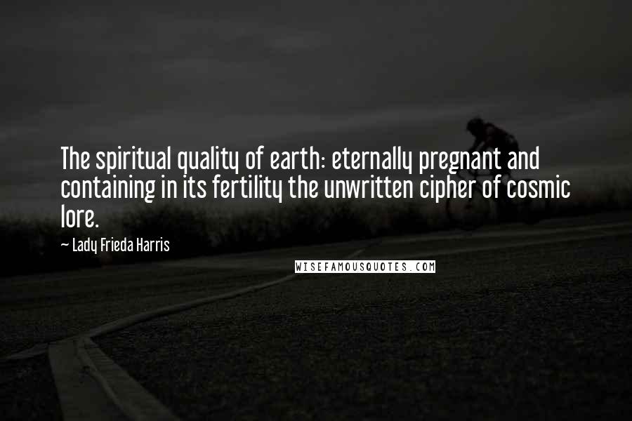 Lady Frieda Harris Quotes: The spiritual quality of earth: eternally pregnant and containing in its fertility the unwritten cipher of cosmic lore.