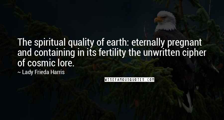 Lady Frieda Harris Quotes: The spiritual quality of earth: eternally pregnant and containing in its fertility the unwritten cipher of cosmic lore.