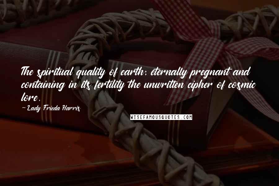 Lady Frieda Harris Quotes: The spiritual quality of earth: eternally pregnant and containing in its fertility the unwritten cipher of cosmic lore.