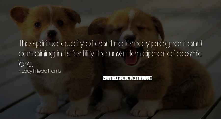 Lady Frieda Harris Quotes: The spiritual quality of earth: eternally pregnant and containing in its fertility the unwritten cipher of cosmic lore.