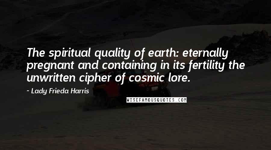 Lady Frieda Harris Quotes: The spiritual quality of earth: eternally pregnant and containing in its fertility the unwritten cipher of cosmic lore.