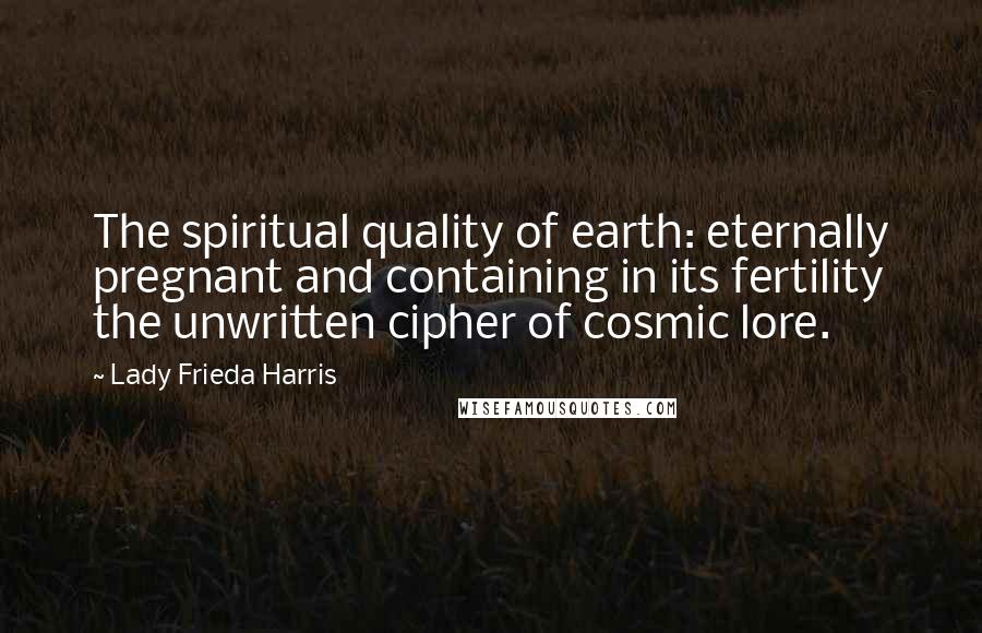 Lady Frieda Harris Quotes: The spiritual quality of earth: eternally pregnant and containing in its fertility the unwritten cipher of cosmic lore.