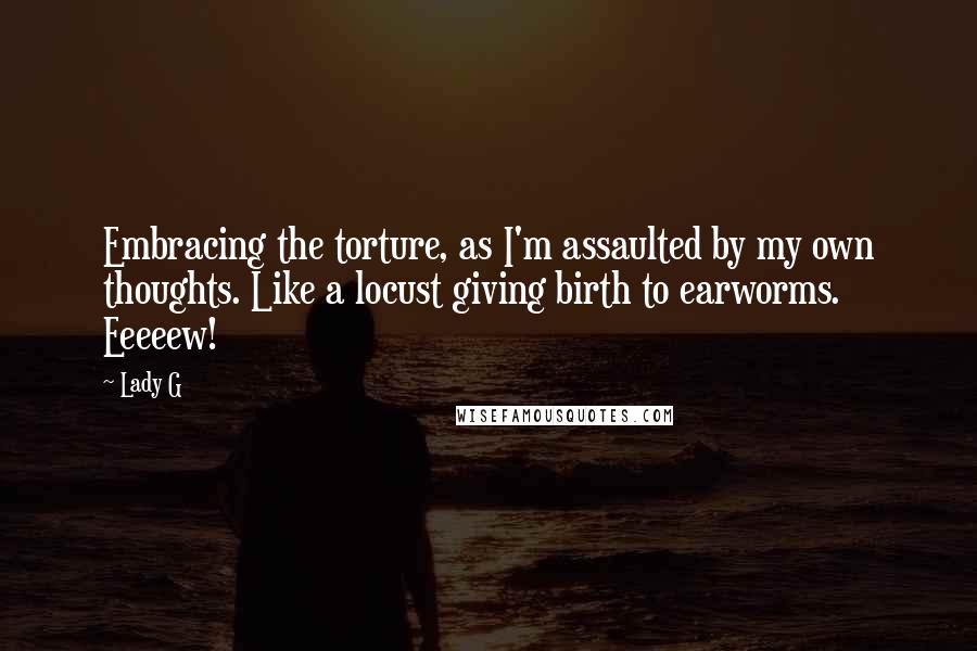 Lady G Quotes: Embracing the torture, as I'm assaulted by my own thoughts. Like a locust giving birth to earworms. Eeeeew!