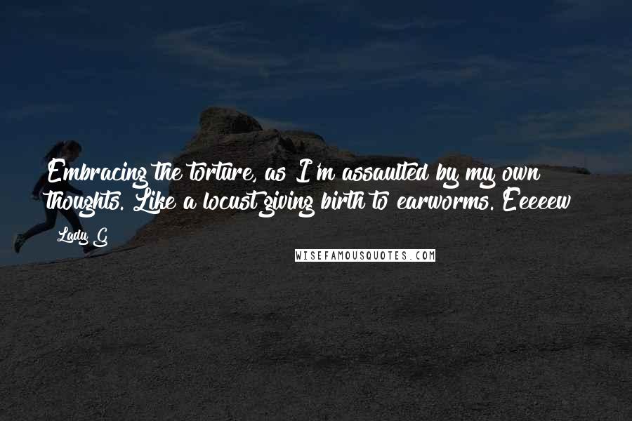 Lady G Quotes: Embracing the torture, as I'm assaulted by my own thoughts. Like a locust giving birth to earworms. Eeeeew!