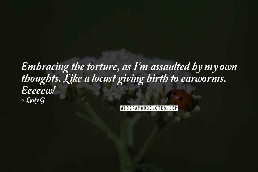 Lady G Quotes: Embracing the torture, as I'm assaulted by my own thoughts. Like a locust giving birth to earworms. Eeeeew!