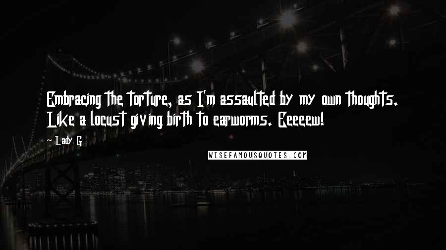 Lady G Quotes: Embracing the torture, as I'm assaulted by my own thoughts. Like a locust giving birth to earworms. Eeeeew!