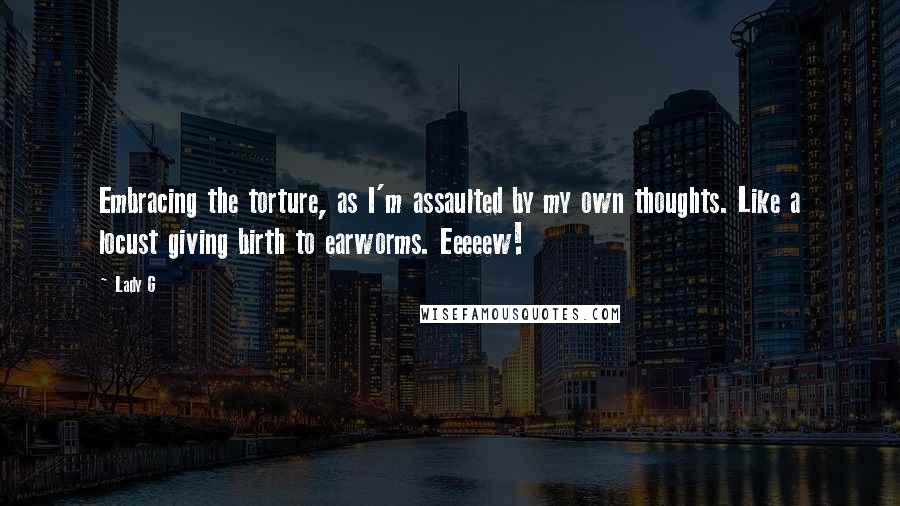 Lady G Quotes: Embracing the torture, as I'm assaulted by my own thoughts. Like a locust giving birth to earworms. Eeeeew!