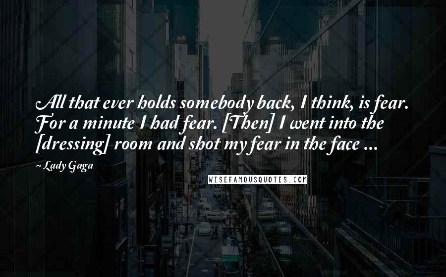 Lady Gaga Quotes: All that ever holds somebody back, I think, is fear. For a minute I had fear. [Then] I went into the [dressing] room and shot my fear in the face ...