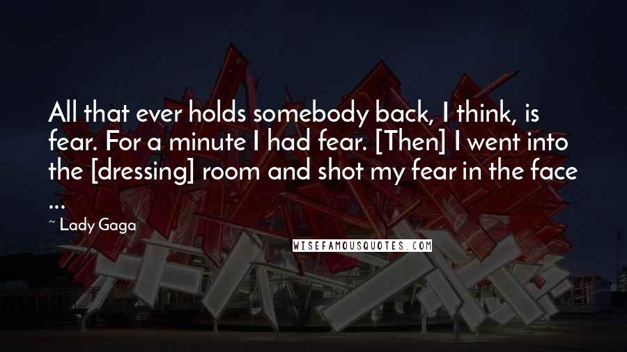 Lady Gaga Quotes: All that ever holds somebody back, I think, is fear. For a minute I had fear. [Then] I went into the [dressing] room and shot my fear in the face ...