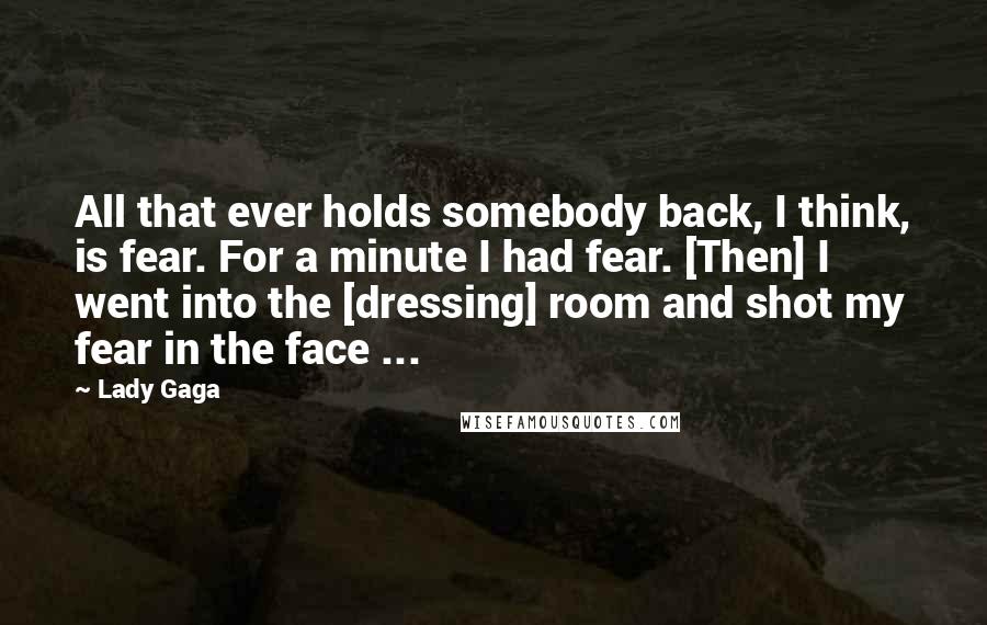 Lady Gaga Quotes: All that ever holds somebody back, I think, is fear. For a minute I had fear. [Then] I went into the [dressing] room and shot my fear in the face ...