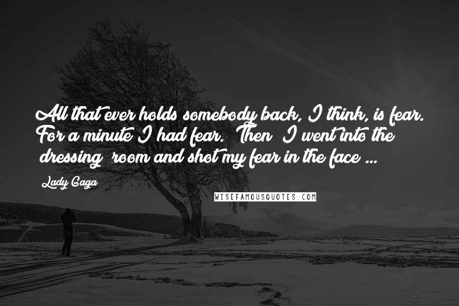 Lady Gaga Quotes: All that ever holds somebody back, I think, is fear. For a minute I had fear. [Then] I went into the [dressing] room and shot my fear in the face ...