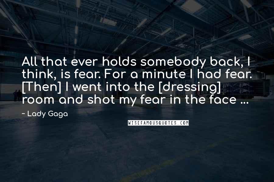 Lady Gaga Quotes: All that ever holds somebody back, I think, is fear. For a minute I had fear. [Then] I went into the [dressing] room and shot my fear in the face ...