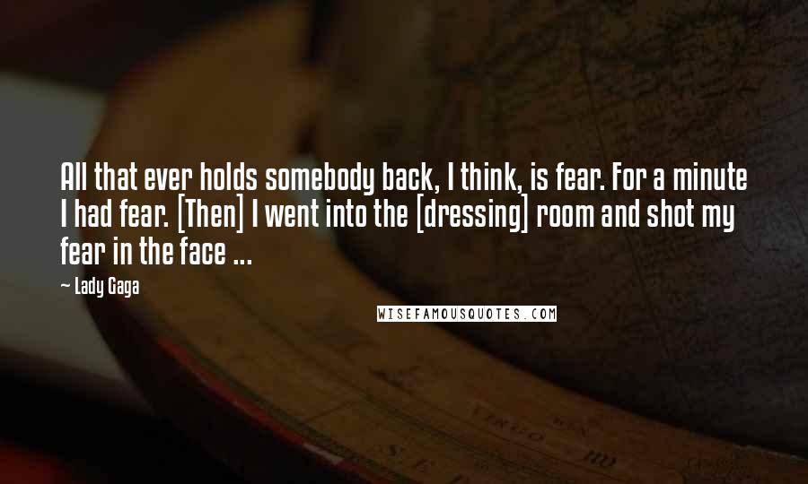 Lady Gaga Quotes: All that ever holds somebody back, I think, is fear. For a minute I had fear. [Then] I went into the [dressing] room and shot my fear in the face ...