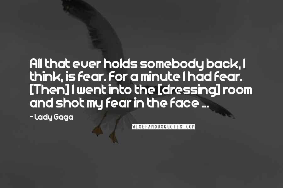 Lady Gaga Quotes: All that ever holds somebody back, I think, is fear. For a minute I had fear. [Then] I went into the [dressing] room and shot my fear in the face ...