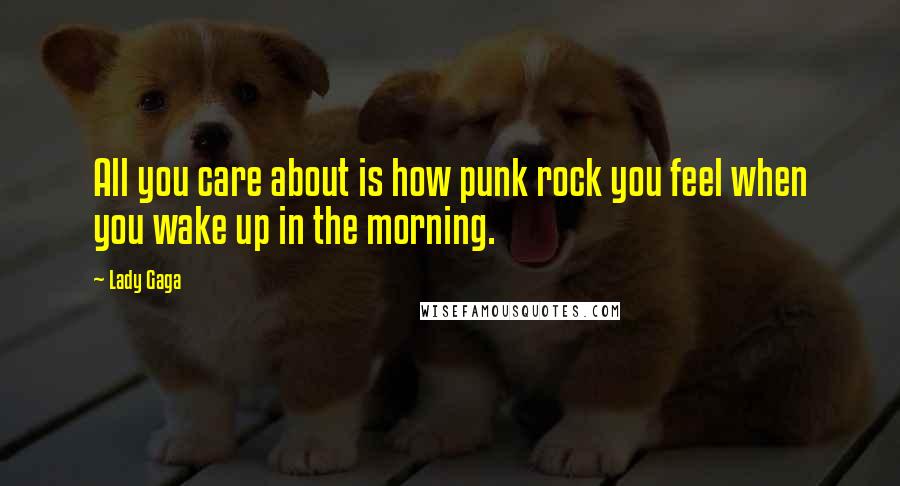Lady Gaga Quotes: All you care about is how punk rock you feel when you wake up in the morning.