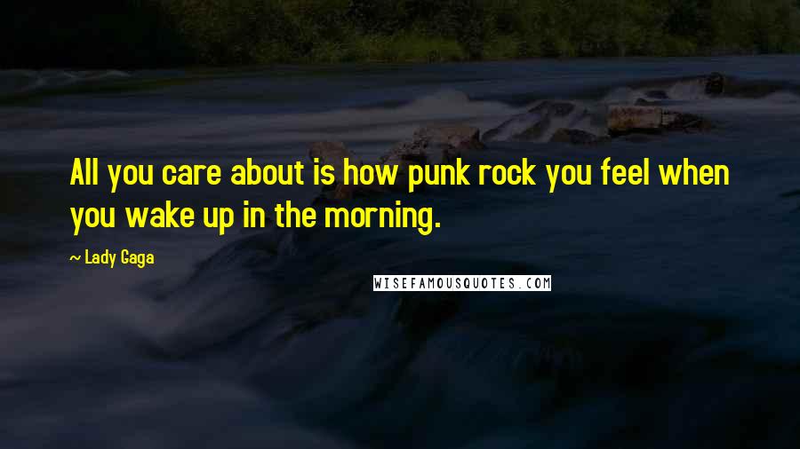 Lady Gaga Quotes: All you care about is how punk rock you feel when you wake up in the morning.