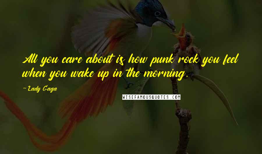 Lady Gaga Quotes: All you care about is how punk rock you feel when you wake up in the morning.