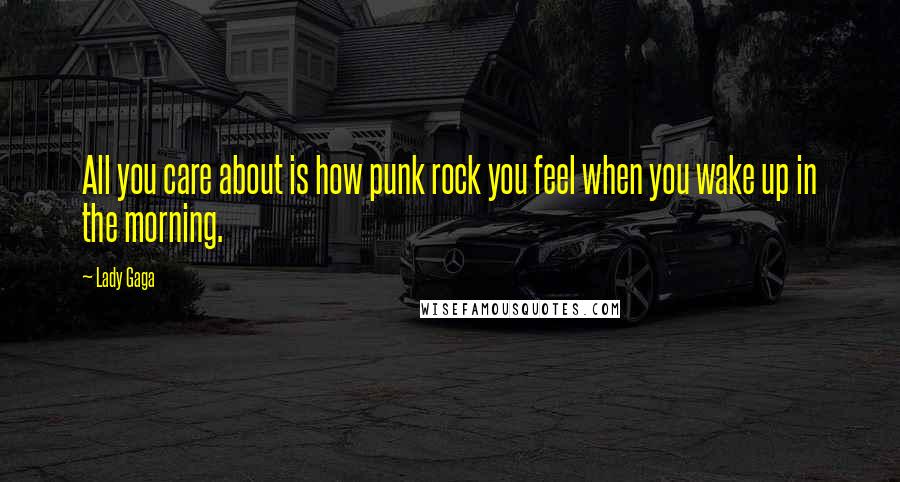 Lady Gaga Quotes: All you care about is how punk rock you feel when you wake up in the morning.