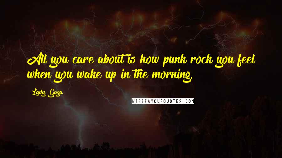 Lady Gaga Quotes: All you care about is how punk rock you feel when you wake up in the morning.